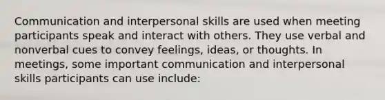 Communication and interpersonal skills are used when meeting participants speak and interact with others. They use verbal and nonverbal cues to convey feelings, ideas, or thoughts. In meetings, some important communication and interpersonal skills participants can use include: