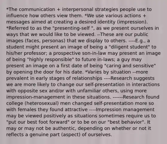 *The communication + interpersonal strategies people use to influence how others view them. *We use various actions + messages aimed at creating a desired identity (impression). *Referred to as the "presenting-self ", as we present ourselves in ways that we would like to be viewed. --These are our public images (faces, personas) that we display to others. ----E.g., a student might present an image of being a "diligent student" to his/her professor; a prospective son-in-law may present an image of being "highly responsible" to future in-laws; a guy may present an image on a first date of being "caring and sensitive" by opening the door for his date. *Varies by situation --more prevalent in early stages of relationships ----Research suggests we are more likely to change our self-presentation in interactions with opposite sex and/or with unfamiliar others, using more impression-management in these situations. ------Research found college (heterosexual) men changed self-presentation more so with females they found attractive ----Impression management may be viewed positively as situations sometimes require us to "put our best foot forward" or to be on our "best behavior". It may or may not be authentic, depending on whether or not it reflects a genuine part (aspect) of ourselves.