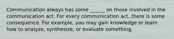 Communication always has some ______ on those involved in the communication act. For every communication act, there is some consequence. For example, you may gain knowledge or learn how to analyze, synthesize, or evaluate something.