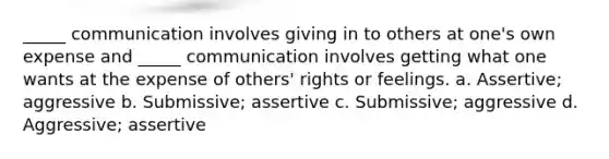 _____ communication involves giving in to others at one's own expense and _____ communication involves getting what one wants at the expense of others' rights or feelings. a. Assertive; aggressive b. Submissive; assertive c. Submissive; aggressive d. Aggressive; assertive