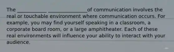 The ____________ ________________of communication involves the real or touchable environment where communication occurs. For example, you may find yourself speaking in a classroom, a corporate board room, or a large amphitheater. Each of these real environments will influence your ability to interact with your audience.