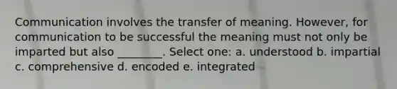 Communication involves the transfer of meaning. However, for communication to be successful the meaning must not only be imparted but also ________. Select one: a. understood b. impartial c. comprehensive d. encoded e. integrated