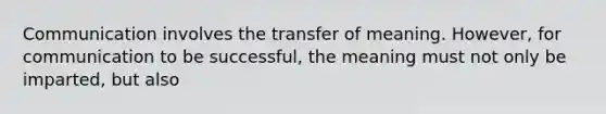 Communication involves the transfer of meaning. However, for communication to be successful, the meaning must not only be imparted, but also