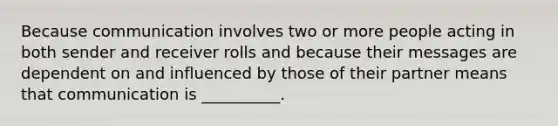 Because communication involves two or more people acting in both sender and receiver rolls and because their messages are dependent on and influenced by those of their partner means that communication is __________.