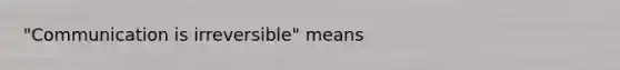 "Communication is irreversible" means