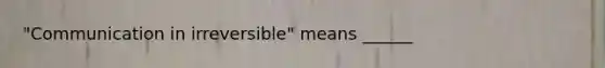 "Communication in irreversible" means ______