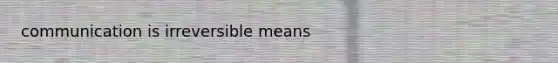 communication is irreversible means