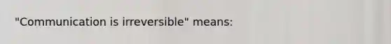 "Communication is irreversible" means: