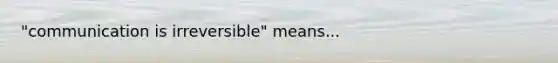 "communication is irreversible" means...