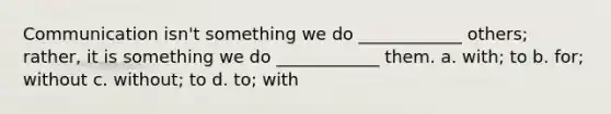 Communication isn't something we do ____________ others; rather, it is something we do ____________ them. a. with; to b. for; without c. without; to d. to; with