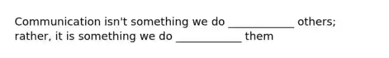 Communication isn't something we do ____________ others; rather, it is something we do ____________ them