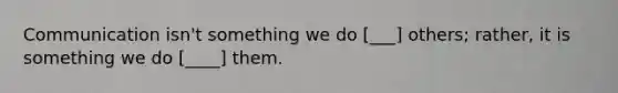 Communication isn't something we do [___] others; rather, it is something we do [____] them.