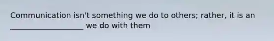 Communication isn't something we do to others; rather, it is an ___________________ we do with them