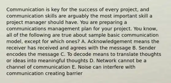 Communication is key for the success of every project, and communication skills are arguably the most important skill a project manager should have. You are preparing a communications management plan for your project. You know, all of the following are true about sample basic communication model, except for which ones? A. Acknowledgement means the receiver has received and agrees with the message B. Sender encodes the message C. To decode means to translate thoughts or ideas into meaningful thoughts D. Network cannot be a channel of communication E. Noise can interfere with communication creating barrier