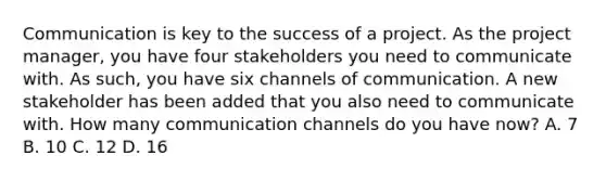 Communication is key to the success of a project. As the project manager, you have four stakeholders you need to communicate with. As such, you have six channels of communication. A new stakeholder has been added that you also need to communicate with. How many communication channels do you have now? A. 7 B. 10 C. 12 D. 16