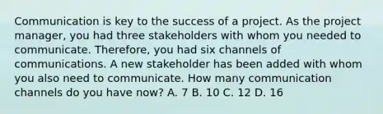 Communication is key to the success of a project. As the project manager, you had three stakeholders with whom you needed to communicate. Therefore, you had six channels of communications. A new stakeholder has been added with whom you also need to communicate. How many communication channels do you have now? A. 7 B. 10 C. 12 D. 16