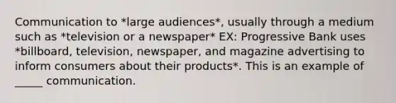 Communication to *large audiences*, usually through a medium such as *television or a newspaper* EX: Progressive Bank uses *billboard, television, newspaper, and magazine advertising to inform consumers about their products*. This is an example of _____ communication.