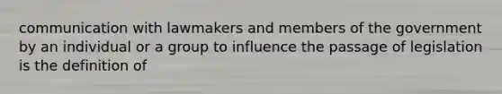 communication with lawmakers and members of the government by an individual or a group to influence the passage of legislation is the definition of