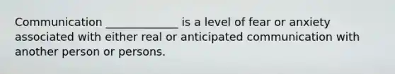 Communication _____________ is a level of fear or anxiety associated with either real or anticipated communication with another person or persons.