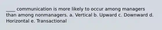 ____ communication is more likely to occur among managers than among nonmanagers. a. Vertical b. Upward c. Downward d. Horizontal e. Transactional