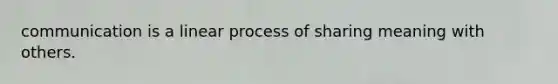 communication is a linear process of sharing meaning with others.