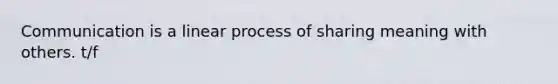 Communication is a linear process of sharing meaning with others. t/f