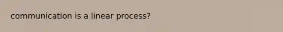 communication is a linear process?