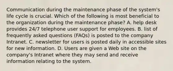 Communication during the maintenance phase of the system's life cycle is crucial. Which of the following is most beneficial to the organization during the maintenance phase? A. help desk provides 24/7 telephone user support for employees. B. list of frequently asked questions (FAQs) is posted to the company Intranet. C. newsletter for users is posted daily in accessible sites for new information. D. Users are given a Web site on the company's Intranet where they may send and receive information relating to the system.