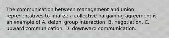 The communication between management and union representatives to finalize a collective bargaining agreement is an example of A. delphi group interaction. B. negotiation. C. upward communication. D. downward communication.