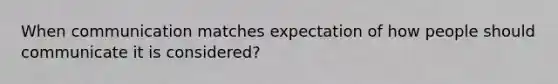 When communication matches expectation of how people should communicate it is considered?