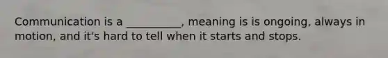 Communication is a __________, meaning is is ongoing, always in motion, and it's hard to tell when it starts and stops.