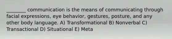 ________ communication is the means of communicating through facial expressions, eye behavior, gestures, posture, and any other body language. A) Transformational B) Nonverbal C) Transactional D) Situational E) Meta