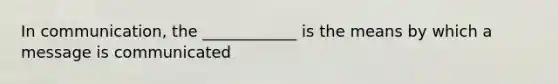 In communication, the ____________ is the means by which a message is communicated