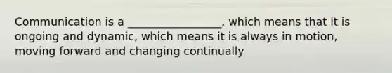 Communication is a _________________, which means that it is ongoing and dynamic, which means it is always in motion, moving forward and changing continually