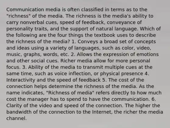 Communication media is often classified in terms as to the "richness" of the media. The richness is the media's ability to carry nonverbal cues, speed of feedback, conveyance of personality traits, and the support of natural language. Which of the following are the four things the textbook uses to describe the richness of the media? 1. Conveys a broad set of concepts and ideas using a variety of languages, such as color, video, music, graphs, words, etc. 2. Allows the expression of emotions and other social cues. Richer media allow for more personal focus. 3. Ability of the media to transmit multiple cues at the same time, such as voice inflection, or physical presence 4. Interactivity and the speed of feedback 5. The cost of the connection helps determine the richness of the media. As the name indicates, "Richness of media" refers directly to how much cost the manager has to spend to have the communication. 6. Clarity of the video and speed of the connection. The higher the bandwidth of the connection to the Internet, the richer the media channel.