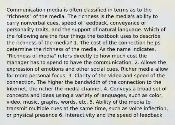 Communication media is often classified in terms as to the "richness" of the media. The richness is the media's ability to carry nonverbal cues, speed of feedback, conveyance of personality traits, and the support of natural language. Which of the following are the four things the textbook uses to describe the richness of the media? 1. The cost of the connection helps determine the richness of the media. As the name indicates, "Richness of media" refers directly to how much cost the manager has to spend to have the communication. 2. Allows the expression of emotions and other social cues. Richer media allow for more personal focus. 3. Clarity of the video and speed of the connection. The higher the bandwidth of the connection to the Internet, the richer the media channel. 4. Conveys a broad set of concepts and ideas using a variety of languages, such as color, video, music, graphs, words, etc. 5. Ability of the media to transmit multiple cues at the same time, such as voice inflection, or physical presence 6. Interactivity and the speed of feedback