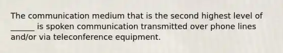 The communication medium that is the second highest level of ______ is spoken communication transmitted over phone lines and/or via teleconference equipment.