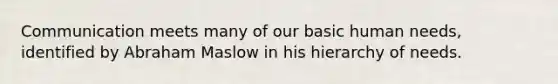Communication meets many of our basic human needs, identified by Abraham Maslow in his hierarchy of needs.
