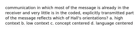 communication in which most of the message is already in the receiver and very little is in the coded, explicitly transmitted part of the message reflects which of Hall's orientations? a. high context b. low context c. concept centered d. language centered