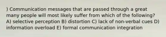 ) Communication messages that are passed through a great many people will most likely suffer from which of the following? A) selective perception B) distortion C) lack of non-verbal cues D) information overload E) formal communication integration