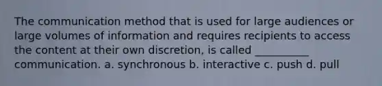 The communication method that is used for large audiences or large volumes of information and requires recipients to access the content at their own discretion, is called __________ communication. a. synchronous b. interactive c. push d. pull