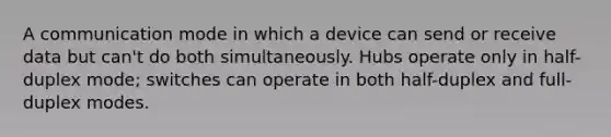 A communication mode in which a device can send or receive data but can't do both simultaneously. Hubs operate only in half-duplex mode; switches can operate in both half-duplex and full-duplex modes.