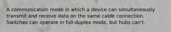 A communication mode in which a device can simultaneously transmit and receive data on the same cable connection. Switches can operate in full-duplex mode, but hubs can't.