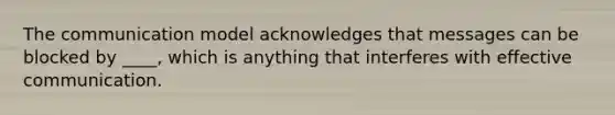 The communication model acknowledges that messages can be blocked by ____, which is anything that interferes with effective communication.