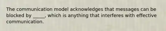 The communication model acknowledges that messages can be blocked by _____, which is anything that interferes with effective communication.