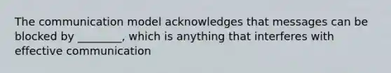 The communication model acknowledges that messages can be blocked by ________, which is anything that interferes with effective communication