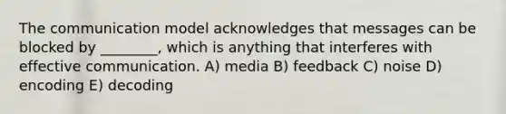 The communication model acknowledges that messages can be blocked by ________, which is anything that interferes with effective communication. A) media B) feedback C) noise D) encoding E) decoding