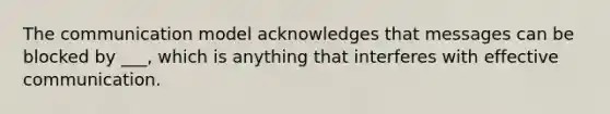 The communication model acknowledges that messages can be blocked by ___, which is anything that interferes with effective communication.