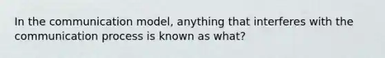 In the communication model, anything that interferes with the communication process is known as what?