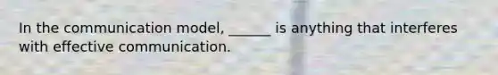 In the communication model, ______ is anything that interferes with effective communication.